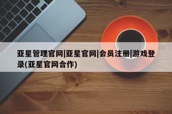 亚星相关业务办理 亚星网页亚星管理官网|亚星官网|会员注册|游戏登录(亚星官网合作)