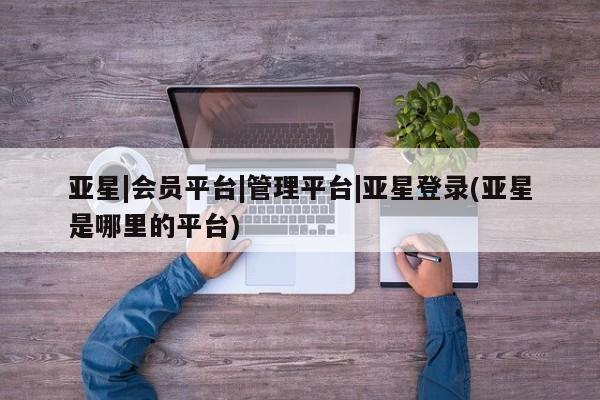 亚星相关业务办理 亚星网页亚星|会员平台|管理平台|亚星登录(亚星是哪里的平台)