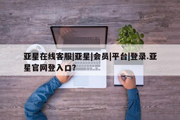 亚星相关业务办理 亚星网页亚星在线客服|亚星|会员|平台|登录.亚星官网登入口？