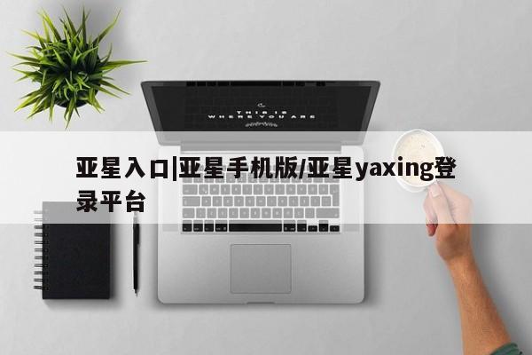 亚星相关业务办理 亚星网页亚星入口|亚星手机版/亚星yaxing登录平台