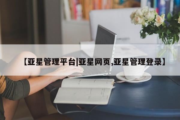 亚星相关业务办理 亚星网页【亚星管理平台|亚星网页,亚星管理登录】