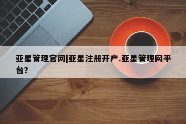 亚星相关业务办理 亚星网页亚星管理官网|亚星注册开户.亚星管理网平台？