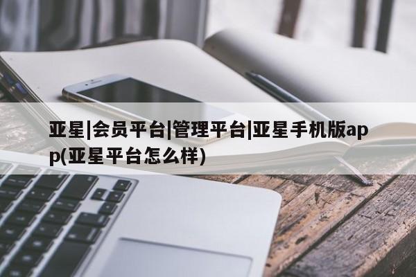 亚星相关业务办理 亚星网页亚星|会员平台|管理平台|亚星手机版app(亚星平台怎么样)