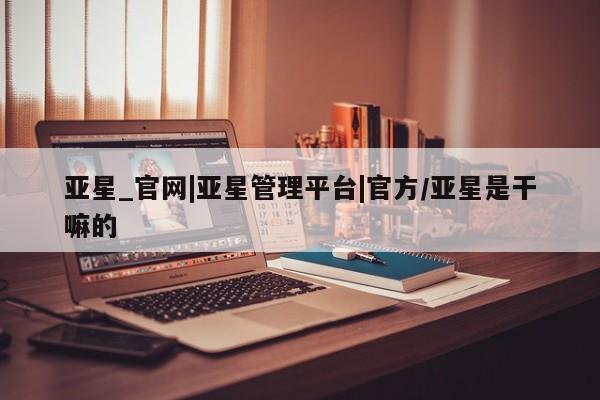 亚星相关业务办理 亚星网页亚星_官网|亚星管理平台|官方/亚星是干嘛的