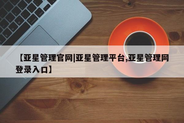 亚星相关业务办理 亚星网页【亚星管理官网|亚星管理平台,亚星管理网登录入口】