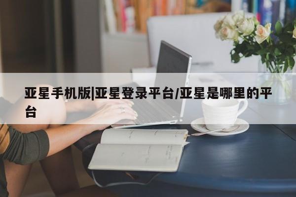 亚星相关业务办理 亚星网页亚星手机版|亚星登录平台/亚星是哪里的平台